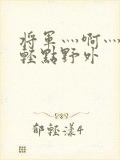 将军灬啊灬啊灬轻点野外