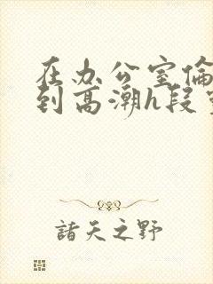 在办公室伦流澡到高潮h段灵兮