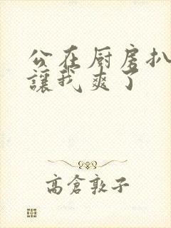 公在厨房扒开腿让我爽了