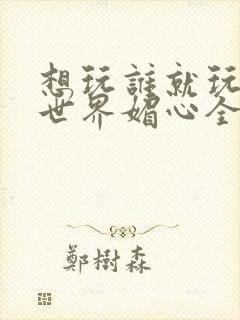 想玩谁就玩谁的世界媚心全文阅读