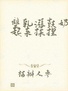 双乳涨鼓奶头翘起来揉捏