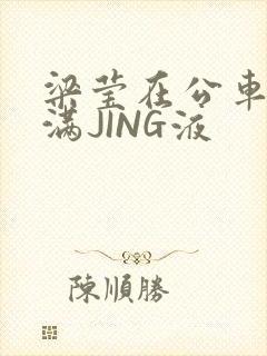 梁莹在公车被灌满JING液