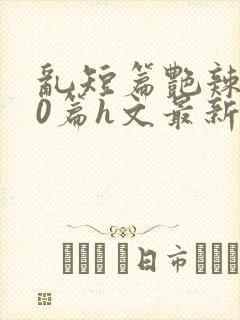 乱短篇艳辣500篇h文最新章节