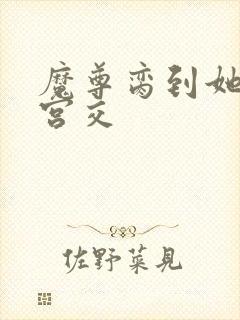 魔尊脔到她哭h宫交