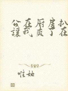 公在厨房扒开腿让我爽了在线观看封面