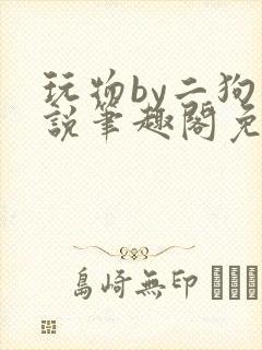 玩物by二狗小说笔趣阁免费阅读