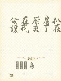 公在厨房扒开腿让我爽了在线观看