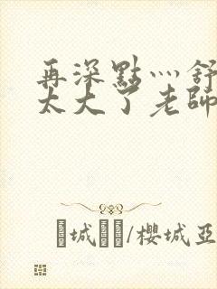 再深点灬舒服灬太大了老师