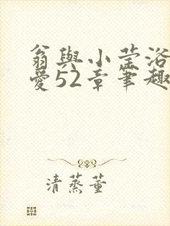 翁与小莹浴室欢爱52章笔趣阁