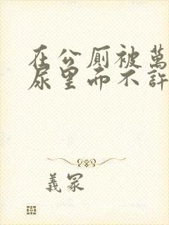 在公厕被万人C尿里面不许漏出来