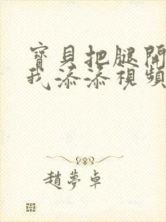 宝贝把腿开大让我添添视频