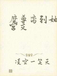 魔尊脔到她哭h宫交