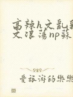 高辣h文乱乳h文浪荡np苏夏