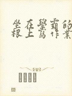 坐在学霸的大紫根上写作业