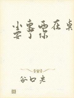 小东西在桌子上要了你