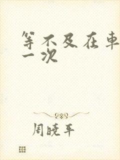 等不及在车里做一次