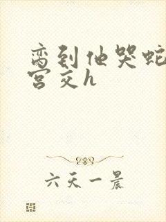 脔到他哭蛇双根宫交h