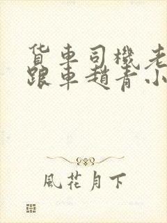 货车司机老周和跟车赵青小明