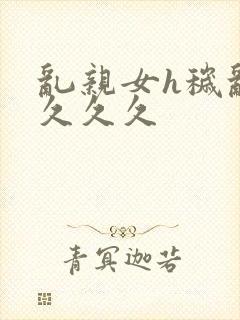 乱亲女h秽乱长久久久