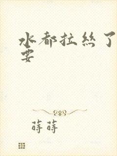 水都拉丝了还不要