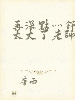 再深点灬舒服灬太大了老师