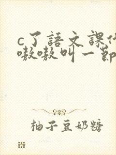 c了语文课代表嗷嗷叫一节课文