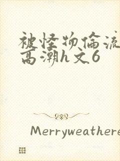 被怪物伦流澡到高潮h文6