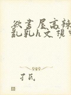 欲书屋高辣h文乱乳h文视频封面