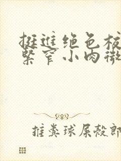 挺进绝色校花的紧窄小肉微博