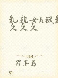 乱亲女h秽乱长久久久