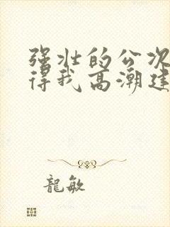 强壮的公次次弄得我高潮建国封面