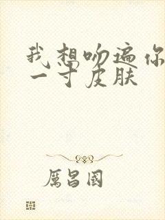 我想吻遍你的每一寸皮肤