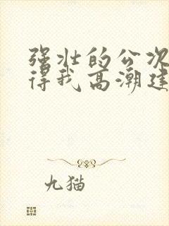 强壮的公次次弄得我高潮建国