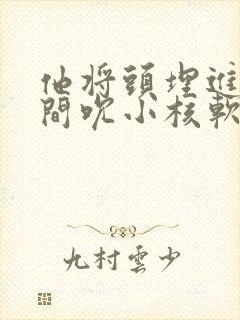 他将头埋进双腿间吮小核软件