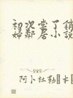 初次尝了销魂少妇邻居小说