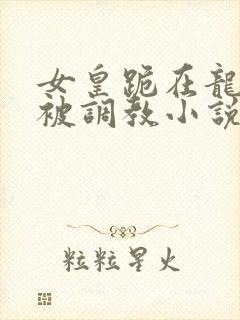 女皇跪在龙椅前被调教小说