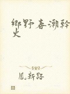 乡野春潮干柴烈火