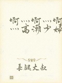 啊灬啊灬啊灬快灬高潮少妇小说