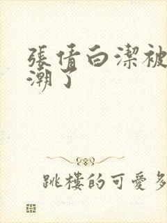 张倩白洁被弄高潮了