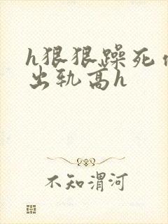 h狠狠躁死你h出轨高h