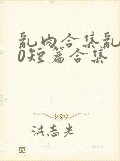 乱肉合集乱500短篇合集