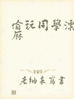 偷玩同学漂亮麻麻