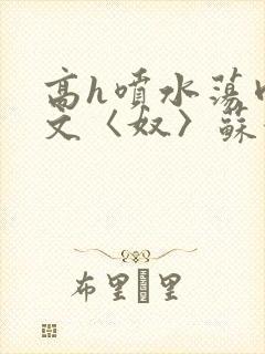 高h喷水荡肉欲文〈奴〉苏妖精