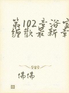第102章浴室缠欢最新章节更新时间