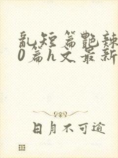 乱短篇艳辣500篇h文最新章节