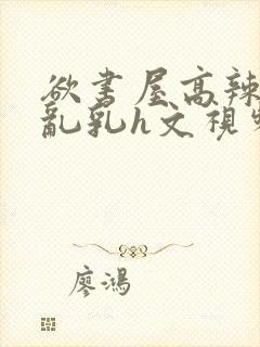 欲书屋高辣h文乱乳h文视频