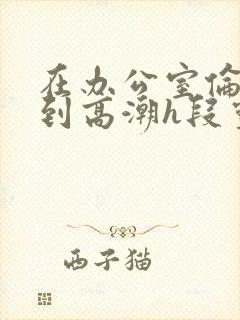 在办公室伦流澡到高潮h段灵兮