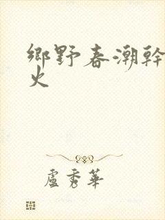 乡野春潮干柴烈火