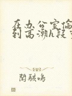 在办公室伦流澡到高潮h段灵兮