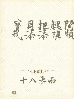 宝贝把腿开大让我添添视频